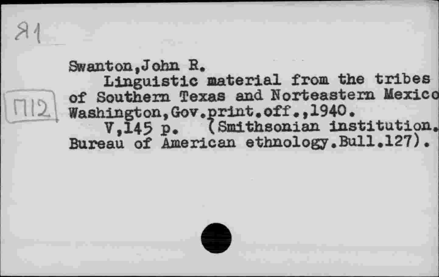 ﻿Swanton,John R.
Linguistic material from the tribes of Southern Texas and Norteastem Mexic Washingt on,Gov.print.off•,1940.
V,145 p. (Smithsonian institution Bureau of American ethnology.Bull.127).